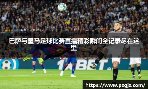 巴萨与皇马足球比赛直播精彩瞬间全记录尽在这里